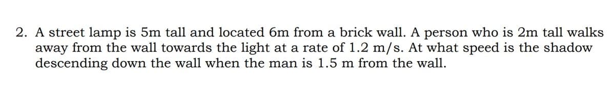 2. A street lamp is 5m tall and located 6m from a brick wall. A person who is 2m tall walks
away from the wall towards the light at a rate of 1.2 m/s. At what speed is the shadow
descending down the wall when the man is 1.5 m from the wall.
