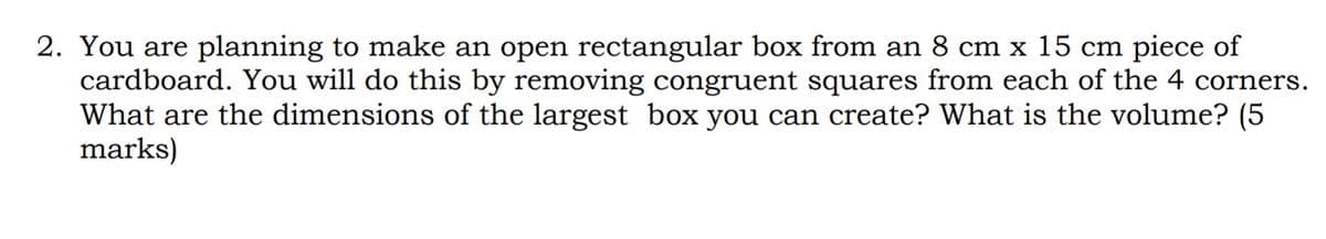 2. You are planning to make an open rectangular box from an 8 cm x 15 cm piece of
cardboard. You will do this by removing congruent squares from each of the 4 corners.
What are the dimensions of the largest box you can create? What is the volume? (5
marks)
