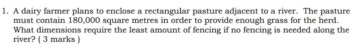 1. A dairy farmer plans to enclose a rectangular pasture adjacent to a river. The pasture
must contain 180,000 square metres in order to provide enough grass for the herd.
What dimensions require the least amount of fencing if no fencing is needed along the
river? ( 3 marks )
