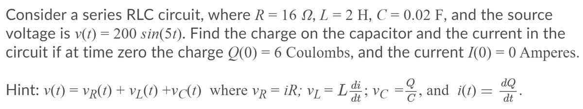 Consider a series RLC circuit, where R = 16 N, L = 2 H, C = 0.02 F, and the source
voltage is v(t) = 200 sin(5t). Find the charge on the capacitor and the current in the
circuit if at time zero the charge Q(0) = 6 Coulombs, and the current I(0) = 0 Amperes.
%3D
dQ
Hint: v(t) = vR(1t) + v[(t) +vc(t) where vR = iR; vL= L
;vc =, =
and i(t)
dt
dt
