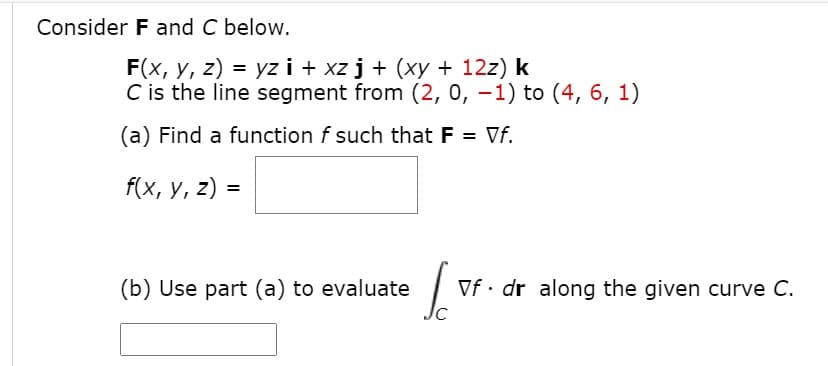 Consider F and C below.
F(x, y, z) = yz i + xz j + (xy + 12z) k
C is the line segment from (2, o, –1) to (4, 6, 1)
(a) Find a function f such that F = Vf.
f(x, у, 2) -
(b) Use part (a) to evaluate
Vf • dr along the given curve C.
