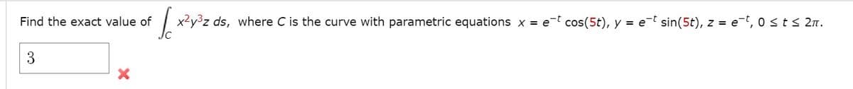 Find the exact value of
x²y³z ds, where C is the curve with parametric equations x = e-t cos(5t), y = e-t sin(5t), z = e-t, 0st< 2n.
3
