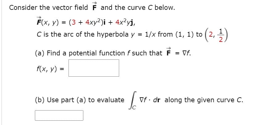 Consider the vector field F and the curve C below.
F(x, y) = (3 + 4xy²)i + 4x²yj,
%3D
C is the arc of the hyperbola y = 1/x from (1, 1) to ( 2, =)
(a) Find a potential function f such that F = Vf.
f(x, у) %3
(b) Use part (a) to evaluate
Vf· dr along the given curve C.
