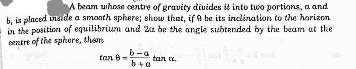A beam whose centre of gravity divides it into two portions, a and
b, is placed inside a smooth sphere; show that, if 0 be its inclination to the horizon
in the position of equilibrium and 2a be the angle subtended by the beam at the
centre of the sphere, them
b-a
tan 0
tan a.
b + a
