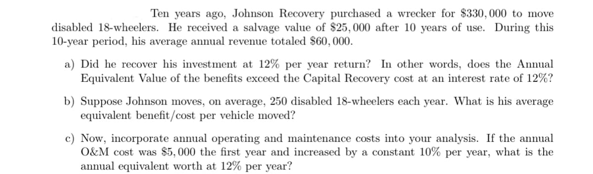 Ten years ago, Johnson Recovery purchased a wrecker for $330, 000 to move
disabled 18-wheelers. He received a salvage value of $25,000 after 10 years of use. During this
10-year period, his average annual revenue totaled $60,000.
a) Did he recover his investment at 12% per year return? In other words, does the Annual
Equivalent Value of the benefits exceed the Capital Recovery cost at an interest rate of 12%?
b) Suppose Johnson moves, on average, 250 disabled 18-wheelers each year. What is his average
equivalent benefit/cost per vehicle moved?
c) Now, incorporate annual operating and maintenance costs into your analysis. If the annual
O&M cost was $5,000 the first year and increased by a constant 10% per year, what is the
annual equivalent worth at 12% per year?