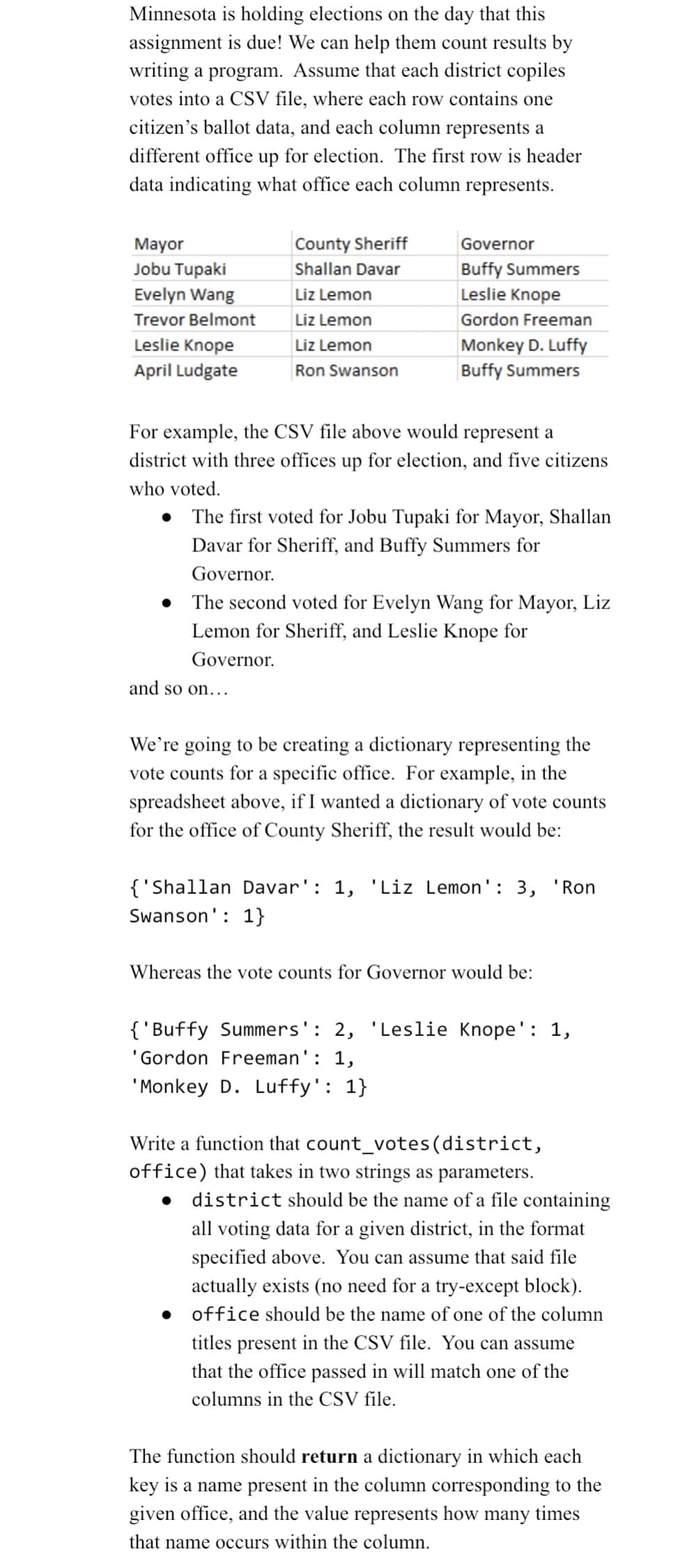 Minnesota is holding elections on the day that this
assignment is due! We can help them count results by
writing a program. Assume that each district copiles
votes into a CSV file, where each row contains one
citizen's ballot data, and each column represents a
different office up for election. The first row is header
data indicating what office each column represents.
Mayor
Jobu Tupaki
Evelyn Wang
Trevor Belmont
Leslie Knope
April Ludgate
●
●
County Sheriff
Shallan Davar
Liz Lemon
Liz Lemon
Liz Lemon
Ron Swanson
For example, the CSV file above would represent a
district with three offices up for election, and five citizens
who voted.
Governor
Buffy Summers
Leslie Knope
Gordon Freeman
and so on...
Monkey D. Luffy
Buffy Summers
The first voted for Jobu Tupaki for Mayor, Shallan
Davar for Sheriff, and Buffy Summers for
Governor.
The second voted for Evelyn Wang for Mayor, Liz
Lemon for Sheriff, and Leslie Knope for
Governor.
We're going to be creating a dictionary representing the
vote counts for a specific office. For example, in the
spreadsheet above, if I wanted a dictionary of vote counts
for the office of County Sheriff, the result would be:
{'Shallan Davar': 1, 'Liz Lemon': 3, 'Ron
Swanson': 1}
Whereas the vote counts for Governor would be:
{'Buffy Summers': 2, 'Leslie Knope': 1,
'Gordon Freeman': 1,
'Monkey D. Luffy': 1}
Write a function that count_votes (district,
office) that takes in two strings as parameters.
●
district should be the name of a file containing
all voting data for a given district, in the format
specified above. You can assume that said file
actually exists (no need for a try-except block).
• office should be the name of one of the column
titles present in the CSV file. You can assume
that the office passed in will match one of the
columns in the CSV file.
The function should return a dictionary in which each
key is a name present in the column corresponding to the
given office, and the value represents how many times
that name occurs within the column.