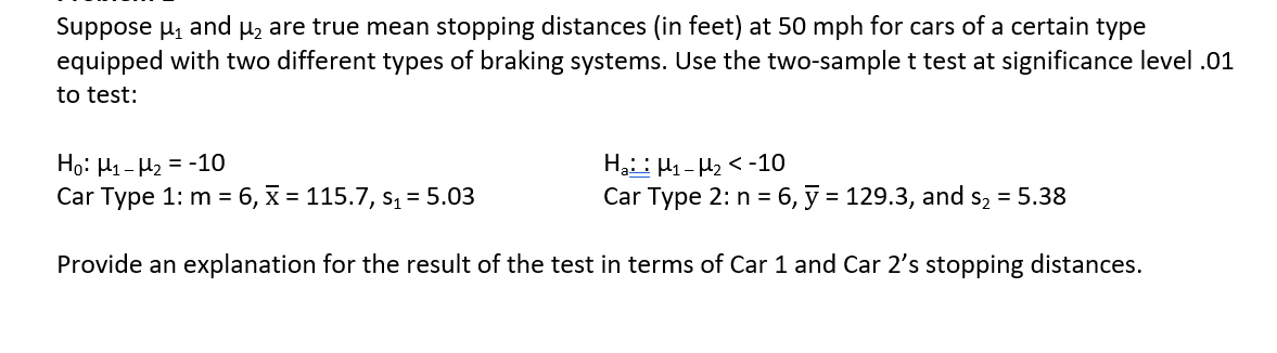 Suppose µ, and µz are true mean stopping distances (in feet) at 50 mph for cars of a certain type
equipped with two different types of braking systems. Use the two-sample t test at significance level .01
to test:
Họ: H1- H2 = -10
Car Type 1: m = 6, x = 115.7, s, = 5.03
Hạ: H1- H2 < -10
Car Type 2: n = 6, ỹ = 129.3, and s, = 5.38
Provide an explanation for the result of the test in terms of Car 1 and Car 2's stopping distances.
