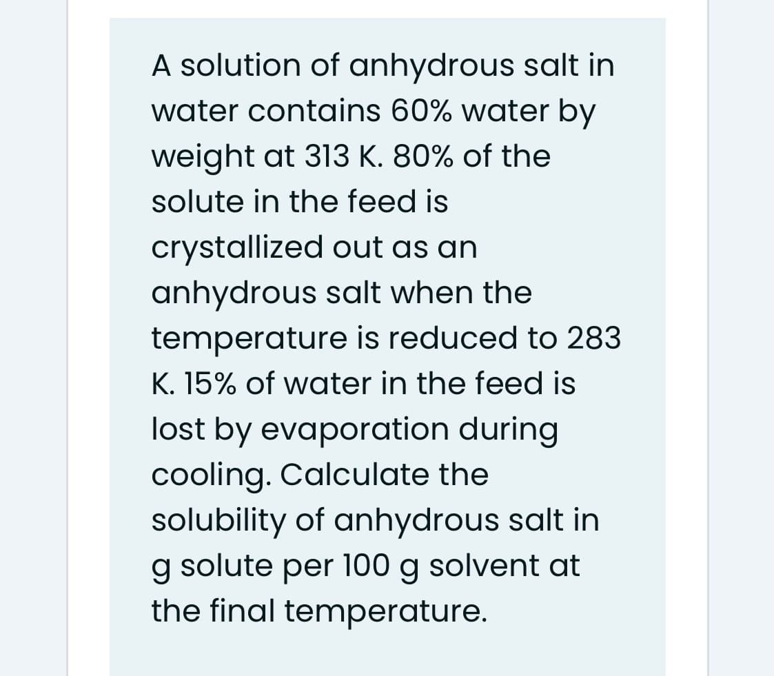 A solution of anhydrous salt in
water contains 60% water by
weight at 313 K. 80% of the
solute in the feed is
crystallized out as an
anhydrous salt when the
temperature is reduced to 283
K. 15% of water in the feed is
lost by evaporation during
cooling. Calculate the
solubility of anhydrous salt in
g solute per 100 g solvent at
the final temperature.
