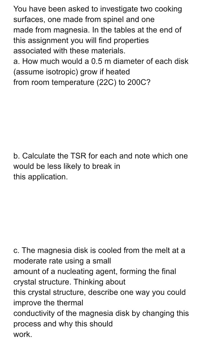 You have been asked to investigate two cooking
surfaces, one made from spinel and one
made from magnesia. In the tables at the end of
this assignment you will find properties
associated with these materials.
a. How much would a 0.5 m diameter of each disk
(assume isotropic) grow if heated
from room temperature (22C) to 200C?
b. Calculate the TSR for each and note which one
would be less likely to break in
this application.
c. The magnesia disk is cooled from the melt at a
moderate rate using a small
amount of a nucleating agent, forming the final
crystal structure. Thinking about
this crystal structure, describe one way you could
improve the thermal
conductivity of the magnesia disk by changing this
process and why this should
work.