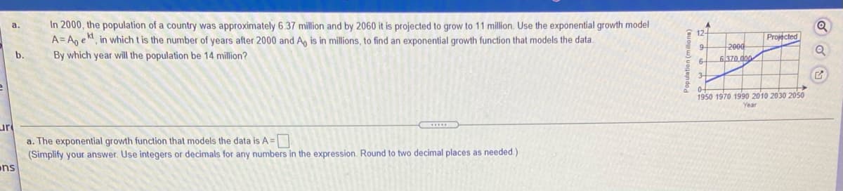 In 2000, the population of a country was approximately 6.37 million and by 2060 it is projected to grow to 11 million. Use the exponential growth model
A= An ekt
a.
in which t is the number of years after 2000 and An is in millions, to find an exponential growth function that models the data.
Projected
2000
6370 doo
b.
By which year will the population be 14 million?
6-
3-
0-
1950 1970 1990 2010 2030 2050
Year
ur
a. The exponential growth function that models the data is A =
(Simplify your answer. Use integers or decimals for any numbers in the expression. Round to two decimal places as needed.)
ns
