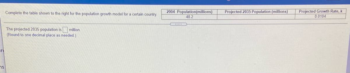 2004 Population(millions)
48 2
Projected Growth Rate, k
0.0104
Complete the table shown to the right for the population growth model for a certain country.
Projected 2035 Population (millions)
The projected 2035 population is million.
(Round to one decimal place as needed.)
ur
ns
