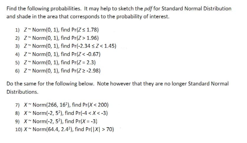 Find the following probabilities. It may help to sketch the pdf for Standard Normal Distribution
and shade in the area that corresponds to the probability of interest.
1) Z Norm(0, 1), find Pr(Z≤ 1.78)
2) Z~ Norm(0, 1), find Pr(Z > 1.96)
3) Z Norm(0, 1), find Pr(-2.34 ≤Z< 1.45)
4) Z~ Norm(0, 1), find Pr(Z < -0.67)
5) Z Norm(0, 1), find Pr(Z = 2.3)
6) Z~ Norm(0, 1), find Pr(Z > -2.98)
Do the same for the following below. Note however that they are no longer Standard Normal
Distributions.
7) X~ Norm(266, 162), find Pr(X<200)
8) X~ Norm(-2, 52), find Pr(-4 < X <-3)
9) X~ Norm(-2, 5²), find Pr(X=-3)
10) X~ Norm(64.4, 2.42), find Pr(|X| >70)