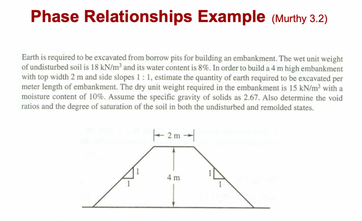 Phase Relationships Example (Murthy 3.2)
Earth is required to be excavated from borrow pits for building an embankment. The wet unit weight
of undisturbed soil is 18 kN/m³ and its water content is 8%. In order to build a 4 m high embankment
with top width 2 m and side slopes 1:1, estimate the quantity of earth required to be excavated per
meter length of embankment. The dry unit weight required in the embankment is 15 kN/m³ with a
moisture content of 10%. Assume the specific gravity of solids as 2.67. Also determine the void
ratios and the degree of saturation of the soil in both the undisturbed and remolded states.
|2m
4 m