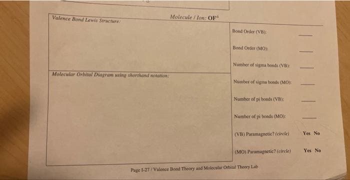 Valence Bond Lewis Structure:
Molecule / lon: OF
Molecular Orbital Diagram using shorthand notation:
Bond Order (VB):
Bond Order (MO):
Number of sigma bonds (VB)
Number of sigma bonds (MO):
Number of pi bonds (VB):
Number of pi bonds (MO):
(VB) Paramagnetic? (circle)
(MO) Paramagnetic? (circle)
Page 1-27/Valence Bond Theory and Molecular Orbital Theory Lab
Yes No
Yes No