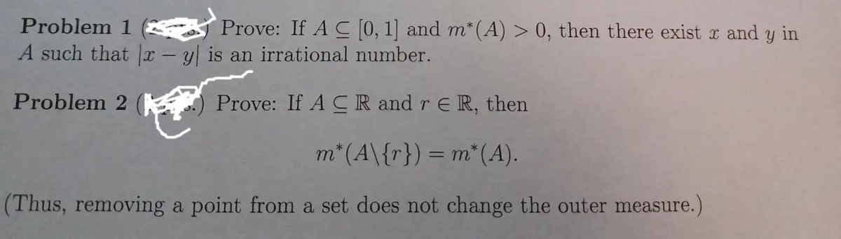 Prove: If AC [0, 1] and m* (A) > 0, then there exist x and y in
Problem 1
A such that x - y is an irrational number.
Problem 2
Prove: If ACR and r ER, then
m* (A\{r}) = m* (A).
(Thus, removing a point from a set does not change the outer measure.)