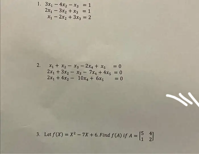 1. 3x₁4x₂x3
-
2x₁3x₂
= 1
+ x3 = 1
x₁2x₂ + 3x3 = 2
-
-
2. x₁ + x₂ = x3 - 2x4+x5
2x₁ + 3x2x3 = 7x4 + 4x5
2x₁ + 4x₂ 10x4 + 6x5
= 0
= 0
= 0
3. Let ƒ (X) = X² — 7X + 6. Find ƒ (A) if A = [₁2]
W