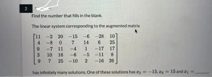 2
Find the number that fills in the blank.
The linear system corresponding to the augmented matrix
11 -2 20
-15 -6 -28
10
4-8
14
6 25
-7 11
-4
1
-17
17
10 16
-6 -5 -11 8
7 25 -10 2 -16 26
9
3
9
0 7
= 15 and ₁=
has infinitely many solutions. One of these solutions has 23 = -15,26 1