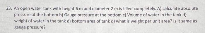 23. An open water tank with height 6 m and diameter 2 m is filled completely. A) calculate absolute
pressure at the bottom b) Gauge pressure at the bottom c) Volume of water in the tank d)
weight of water in the tank d) bottom area of tank d) what is weight per unit area? Is it same as
gauge pressure?