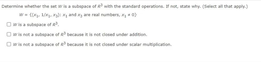 Determine whether the set W is a subspace of R3 with the standard operations. If not, state why. (Select all that apply.)
w = {(x1, 1/x1, X3): X1 and x3 are real numbers, x1 + 0}
O w is a subspace of R3.
O w is not a subspace of R3 because it is not closed under addition.
O w is not a subspace of R3 because it is not closed under scalar multiplication.
