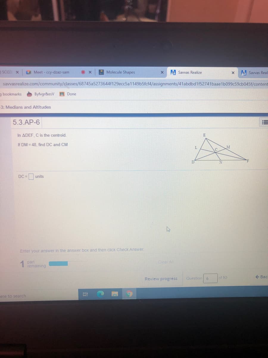 n SC133 X
Meet - ccy-dzaz-sam
4 Molecule Shapes
S Savvas Realize
s Savvas Real
savvasrealize.com/community/classes/68745a5273644f129ecc5a1149b5fcf4/assignments/41abdbd1f52741baae1b099c59cb045f/content
a bookmarks
Byfvgr&esV B Done
3: Medians and Altitudes
5.3.AP-6
In ADEF, C is the centroid.
E
If DM = 48, find DC and CM
L.
DC = units
Enter your answer in the answer box and then click Check Answer.
1 part
remaining
Clear All
Review progress
Question
of 10
+ Back
ere to search
