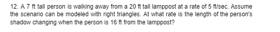 12. A 7 ft tall person is walking away from a 20 ft tall lamppost at a rate of 5 ft/sec. Assume
the scenario can be modeled with right triangles. At what rate is the length of the person's
shadow changing when the person is 16 ft from the lamppost?
