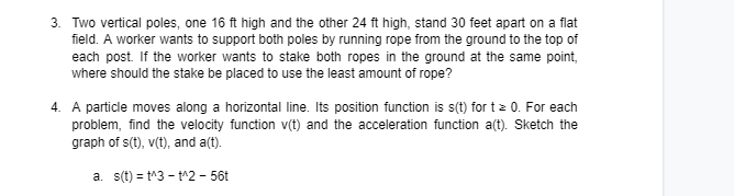 3. Two vertical poles, one 16 ft high and the other 24 ft high, stand 30 feet apart on a flat
field. A worker wants to support both poles by running rope from the ground to the top of
each post. If the worker wants to stake both ropes in the ground at the same point,
where should the stake be placed to use the least amount of rope?
4. A particle moves along a horizontal line. Its position function is s(t) for t z 0. For each
problem, find the velocity function v(t) and the acceleration function a(t). Sketch the
graph of s(t), v(t), and a(t).
a. s(t) = t^3 - t^2 - 56t
