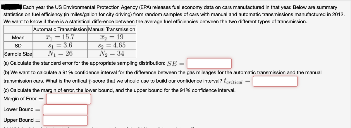 Each year the US Environmental Protection Agency (EPA) releases fuel economy data on cars manufactured in that year. Below are summary
statistics on fuel efficiency (in miles/gallon for city driving) from random samples of cars with manual and automatic transmissions manufactured in 2012.
We want to know if there is a statistical difference between the average fuel efficiencies between the two different types of transmission.
Automatic Transmission Manual Transmission
T1 = 15.7
S1 = 3.6
N1 = 26
T2 = 19
S2 = 4.65
N2 = 34
Мean
SD
Sample Size
(a) Calculate the standard error for the appropriate sampling distribution: SE
(b) We want to calculate a 91% confidence interval for the difference between the gas mileages for the automatic transmission and the manual
transmission cars. What is the critical t-score that we should use to build our confidence interval? teritical
(c) Calculate the margin of error, the lower bound, and the upper bound for the 91% confidence interval.
Margin of Error =
Lower Bound =
Upper Bound =
