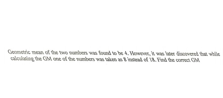 Geometric mean of the two numbers was found to be 4. However, it was later discovered that while
calculating the GM one of the numbers was taken as 8 instead of 18. Find the correct GM
