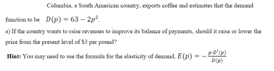 Columbia, a South American country, exports coffee and estimates that the demand
function to be D(p) = 63 – 2p².
a) If the country wants to raise revenues to improve its balance of payments, should it raise or lower the
price from the present level of $3 per pound?
p-D'(p)
D(p)
Hint: You may need to use the formula for the elasticity of demand, E (p) :
