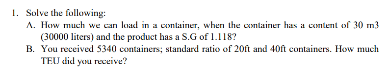 1. Solve the following:
A. How much we can load in a container, when the container has a content of 30 m3
(30000 liters) and the product has a S.G of 1.118?
B. You received 5340 containers; standard ratio of 20ft and 40ft containers. How much
TEU did you receive?
