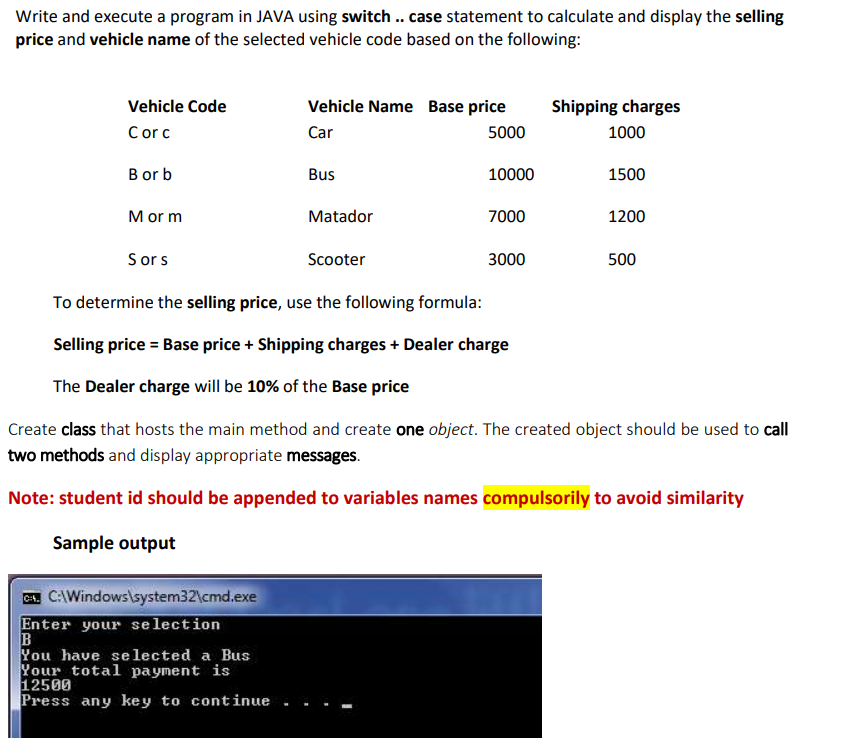 Write and execute a program in JAVA using switch .. case statement to calculate and display the selling
price and vehicle name of the selected vehicle code based on the following:
Vehicle Code
Vehicle Name Base price
Shipping charges
Corc
Car
5000
1000
B or b
Bus
10000
1500
M or m
Matador
7000
1200
Sors
Scooter
3000
500
To determine the selling price, use the following formula:
Selling price = Base price + Shipping charges + Dealer charge
The Dealer charge will be 10% of the Base price
Create class that hosts the main method and create one object. The created object should be used to call
two methods and display appropriate messages.
Note: student id should be appended to variables names compulsorily to avoid similarity
Sample output
C. C:\Windows\system32\cmd.exe
Enter your selection
B
You have se lected a Bus
Your total payment is
12500
Press any key to continue
