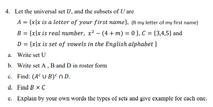 4. Let the universal set U, and the subsets of U are
A = {x\x is a letter of your first name}, (R my letter of my first name)
B = {x|x is real number, x² – (4 + m) = 0 }, C = {3,4,5} and
D = {x\x is set of vowels in the English alphabet }
a. Write set U
b. Write set A , B and D in roster form
c. Find: (A° U B)° n D.
d. Find B x C
e. Explain by your own words the types of sets and give example for each one.
