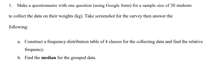 1. Make a questionnaire with one question (using Google form) for a sample size of 30 students
to collect the data on their weights (kg). Take screenshot for the survey then answer the
following:
a. Construct a frequency distribution table of 4 classes for the collecting data and find the relative
frequency.
b. Find the median for the grouped data.
