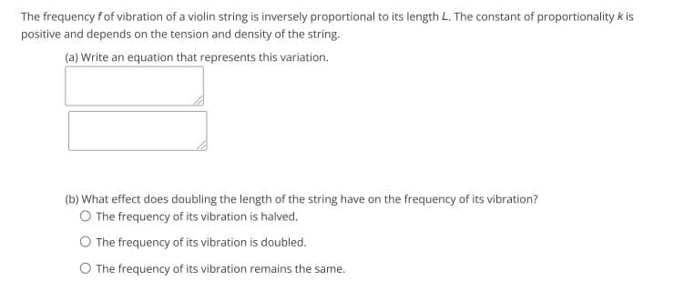 The frequency fof vibration of a violin string is inversely proportional to its length L. The constant of proportionality k is
positive and depends on the tension and density of the string.
(a) Write an equation that represents this variation.
(b) What effect does doubling the length of the string have on the frequency of its vibration?
O The frequency of its vibration is halved.
O The frequency of its vibration is doubled.
O The frequency of its vibration remains the same.
