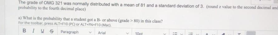 The grade of OMG 321 was normally distributed with a mean of 81 and a standard deviation of 3. (round z value to the second decimal and
probability to the fourth decimal place)
a) What is the probability that a student got a B- or above (grade > 80) in this class?
For the toolbar, press ALT+F10 (PC) or ALT+FN+F10 (Mac).
BIUS Paragraph
Arial
10pt
