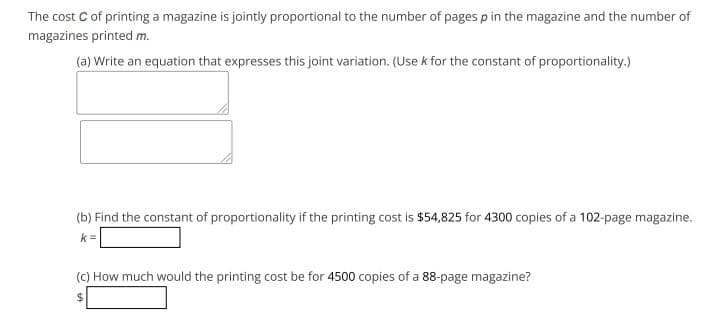 The cost C of printing a magazine is jointly proportional to the number of pages p in the magazine and the number of
magazines printed m.
(a) Write an equation that expresses this joint variation. (Use k for the constant of proportionality.)
(b) Find the constant of proportionality if the printing cost is $54,825 for 4300 copies of a 102-page magazine.
k=
(C) How much would the printing cost be for 4500 copies of a 88-page magazine?
