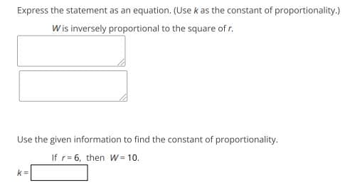 Express the statement as an equation. (Use k as the constant of proportionality.)
Wis inversely proportional to the square of r.
Use the given information to find the constant of proportionality.
If r= 6, then W= 10.
k =
