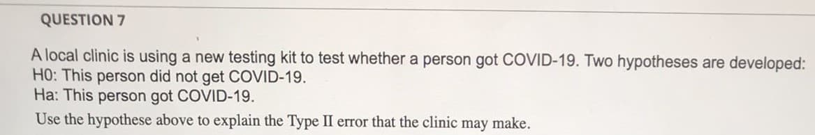 QUESTION 7
A local clinic is using a new testing kit to test whether a person got COVID-19. Two hypotheses are developed:
H0: This person did not get COVID-19.
Ha: This person got COVID-19.
Use the hypothese above to explain the Type II error that the clinic may make.
