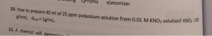 e)atomizer
10. How to prepare 40 ml of 25 ppm potassium solution from 0.01 M KNO3 solution? KNO, : 100
g/mol, dyoln= 1g/mL.
%3D
11. A chemist will determin-
