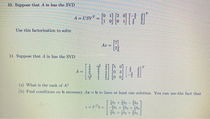 10. Suppose that A in has the SVD
A = USVT
%3D
%3D
Use this factorization to solve
Ar =
11. Suppose that A in has the SVD
(a) What is the rank of A?
(b) Find conditions on b necessary Ax = b to have at least one solution. You can use the fact that
:=U"b=-b + b2 + bs
