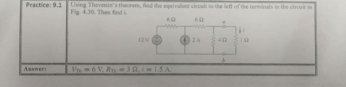 Using Thevenin's theorem, find the equivalent circuit to the left of the terminals in the circuit in
Fig. 4.30. Then find i.
Practice: 9.1
62
12V
2A
Answer:
VTh=6 V, RTH
32, i 1.5 A.
%3D
