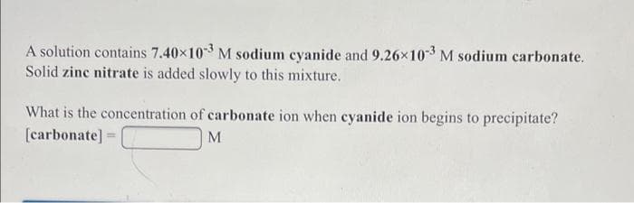 A solution contains 7.40x103 M sodium cyanide and 9.26x10-3 M sodium carbonate.
Solid zinc nitrate is added slowly to this mixture.
What is the concentration of carbonate ion when cyanide ion begins to precipitate?
[carbonate] =
M
