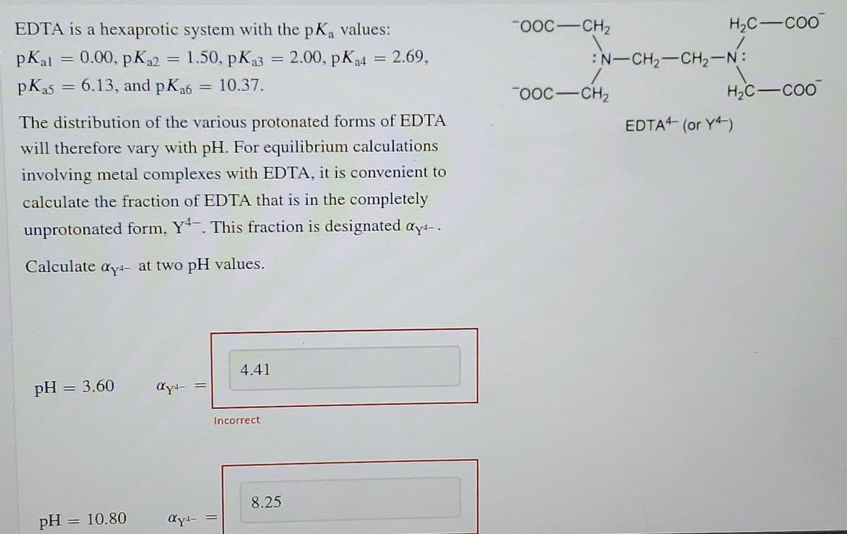 EDTA is a hexaprotic system with the pKa values:
-OOC-CH2
H2C-COO
pKal = 0.00, pK2 = 1.50, pK3 = 2.00, pK4 = 2.69,
:N-CH2-CH2-N:
pKa5 = 6.13, and pKa6
10.37.
OOC-CH2
H2C-COO
The distribution of the various protonated forms of EDTA
EDTA- (or Y4-)
will therefore vary with pH. For equilibrium calculations
involving metal complexes with EDTA, it is convenient to
calculate the fraction of EDTA that is in the completely
unprotonated form, Y. This fraction is designated ays-.
Calculate ayt- at two pH values.
4.41
pH = 3.60
Incorrect
8.25
pH
10.80
