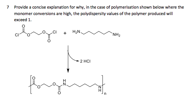 7 Provide a concise explanation for why, in the case of polymerisation shown below where the
monomer conversions are high, the polydispersity values of the polymer produced will
s are
exceed 1.
H2N.
`NH2
2 HCI
fore
