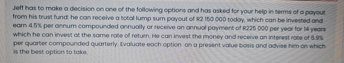 Jeff has to make a decision on one of the following options and has asked for your help in terms of a payout
from his trust fund: he can receive a total lump sum payout of R2 150 000 today, which can be invested and
earn 4.5% per annum compounded annually or receive an annual payment of R225 000 per year for 14 years
which he can invest at the same rate of return. He can invest the money and receve an interest rate of 6.9%
per quarter compounded quarterly. Evaluate each option on a present value basis and advise him on which
is the best option to take.
