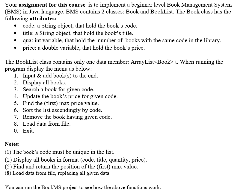 Your assignment for this course is to implement a beginner level Book Management System
(BMS) in Java language. BMS contains 2 classes: Book and BookList. The Book class has the
following attributes:
• code: a String object, that hold the book's code.
• title: a String object, that hold the book's title.
qua: int variable, that hold the number of books with the same code in the library.
price: a double variable, that hold the book's price.
The BookList class contains only one data member: ArrayList<Book> t. When running the
program display the menu as below:
1. Input & add book(s) to the end.
2. Display all books.
3. Search a book for given code.
4. Update the book's price for given code.
5. Find the (first) max price value.
6.
Sort the list ascendingly by code.
7. Remove the book having given code.
8. Load data from file.
0. Exit.
Notes:
(1) The book's code must be unique in the list.
(2) Display all books in format (code, title, quantity, price).
(5) Find and return the position of the (first) max value.
(8) Load data from file, replacing all given data.
You can run the BookMS project to see how the above functions work.