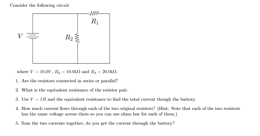 Consider the following circuit
ww
R1
R2
where V = 10.0V, R2= 10.0k2 and R3 = 20.0kN.
1. Are the resistors connected in series or parallel?
2. What is the equivalent resistance of the resistor pair.
3. Use V = IR and the equivalent resistance to find the total current though the battery.
4. How much current flows through each of the two original resistors? (Hint: Note that each of the two resistors
has the same voltage across them so you can use ohms law for each of them.)
5. Sum the two currents together, do you get the current through the battery?
ww
