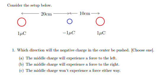 Consider the setup below.
20cm
10cm
1µC
-1µC
1µC
1. Which direction will the negative charge in the center be pushed. [Choose one].
(a) The middle charge will experience a force to the left.
(b) The middle charge will experience a force to the right.
(c) The middle charge won't experience a force either way.
