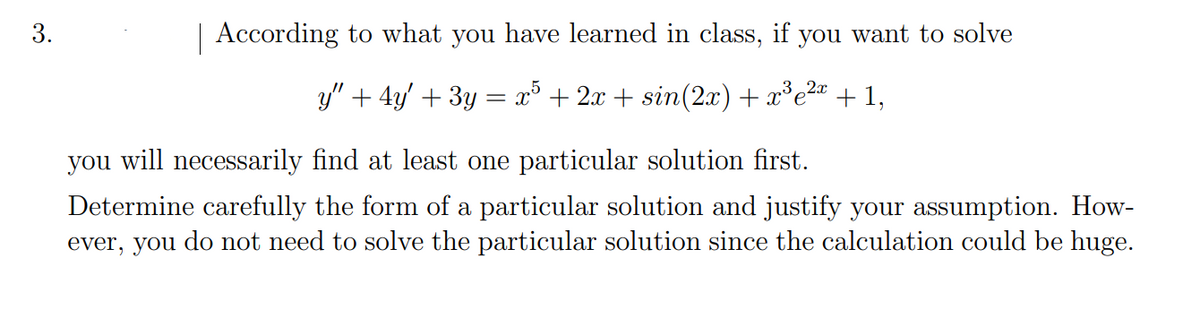 | According to what you have learned in class, if you want to solve
y" + 4y' + 3y = x° + 2x + sin(2x) + x*e2a
+ 1,
you will necessarily find at least one particular solution first.
Determine carefully the form of a particular solution and justify your assumption. How-
ever, you do not need to solve the particular solution since the calculation could be huge.
3.
