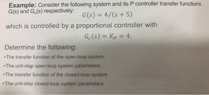 Example: Consider the following system and its P controller transfer functions
G(s) and G.(s) respectively:
G(s) = 4/(s + 5)
which is controlled by a proportional controller with
G.(s) = Kp = 4.
%3D
Determine the following:
The transfer function of the open-loop system,
•The unit-step open-loop system parameters
The transfer function of the closed-loop system
The unit-step closed-loop system parameters
